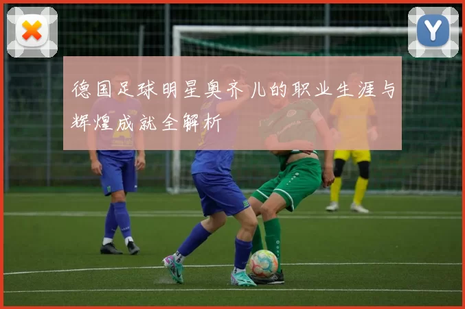 德国足球明星奥齐儿的职业生涯与辉煌成就全解析
