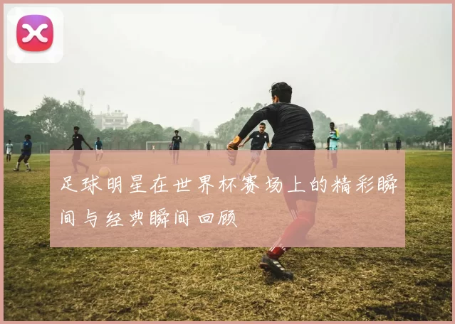 足球明星在世界杯赛场上的精彩瞬间与经典瞬间回顾