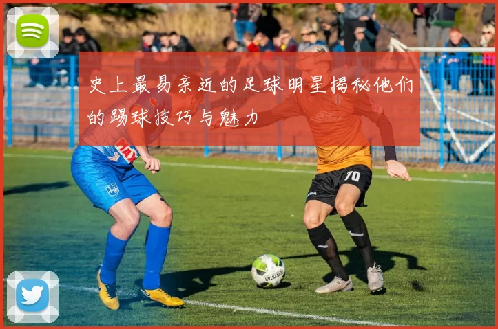 史上最易亲近的足球明星揭秘他们的踢球技巧与魅力