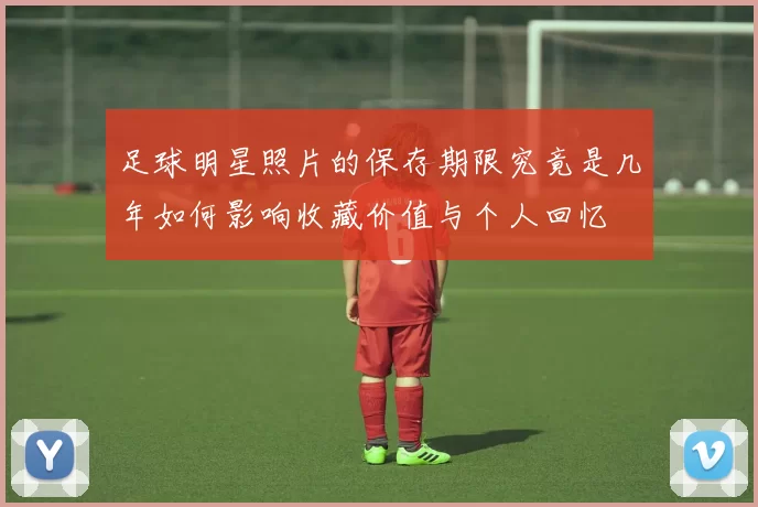 足球明星照片的保存期限究竟是几年如何影响收藏价值与个人回忆