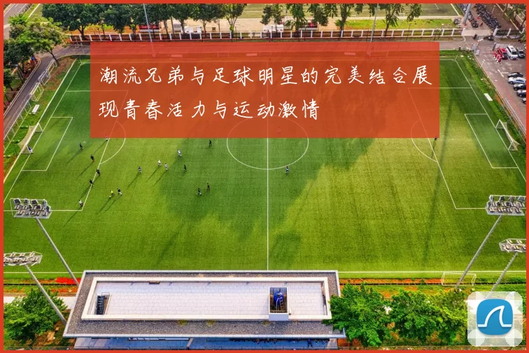 潮流兄弟与足球明星的完美结合展现青春活力与运动激情