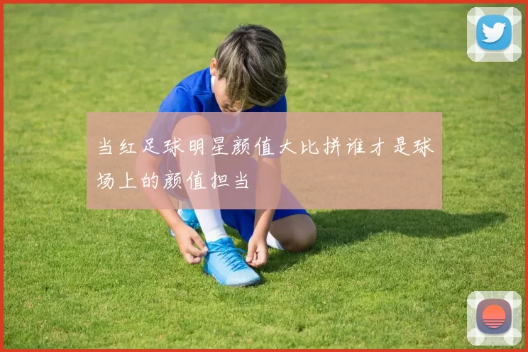 当红足球明星颜值大比拼谁才是球场上的颜值担当
